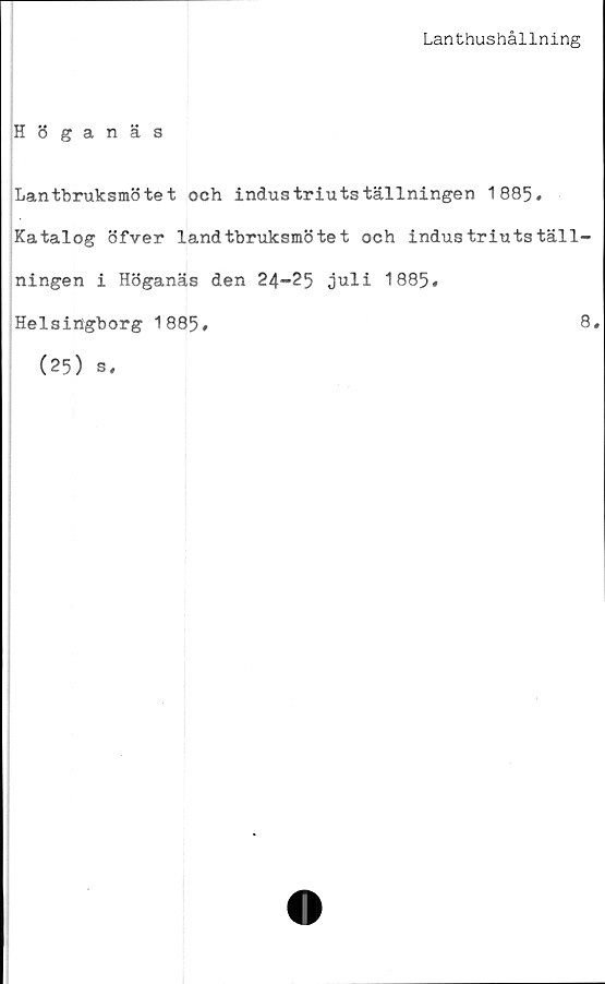  ﻿Lanthushållning
Höganäs
Lantbruksmötet och industriutställningen 1885,
Katalog öfver landtbruksmötet och industriutställ-
ningen i Höganäs den 24-25 juli 1885#
Helsingborg 1885,	8*
(25) s